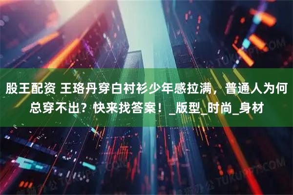 股王配资 王珞丹穿白衬衫少年感拉满，普通人为何总穿不出？快来找答案！_版型_时尚_身材