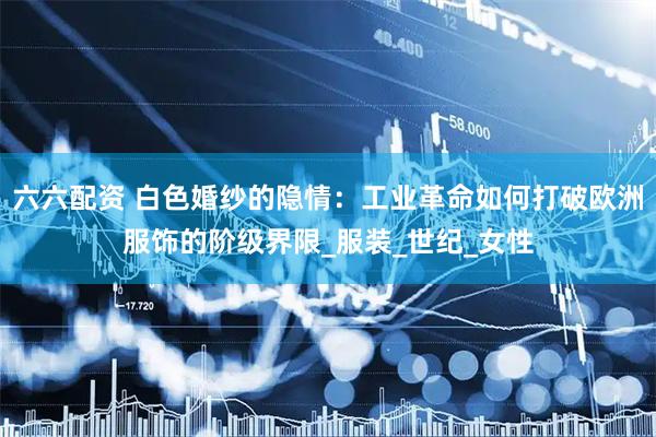六六配资 白色婚纱的隐情：工业革命如何打破欧洲服饰的阶级界限_服装_世纪_女性