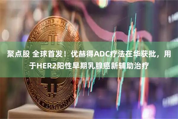 聚点股 全球首发！优赫得ADC疗法在华获批，用于HER2阳性早期乳腺癌新辅助治疗
