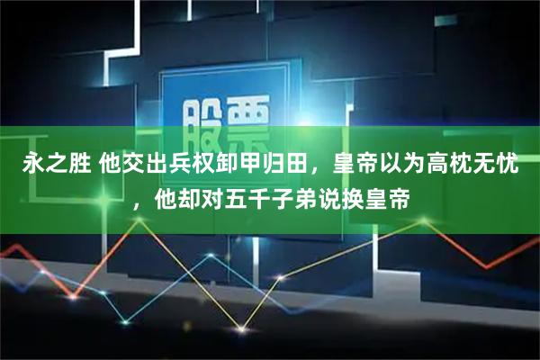 永之胜 他交出兵权卸甲归田，皇帝以为高枕无忧，他却对五千子弟说换皇帝