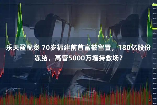 乐天盈配资 70岁福建前首富被留置，180亿股份冻结，高管5000万增持救场？
