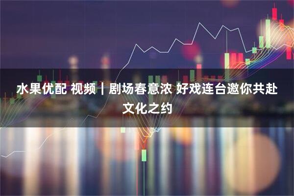 水果优配 视频｜剧场春意浓 好戏连台邀你共赴文化之约