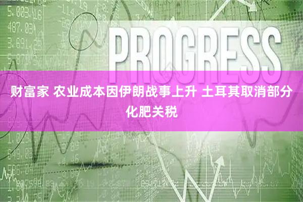 财富家 农业成本因伊朗战事上升 土耳其取消部分化肥关税
