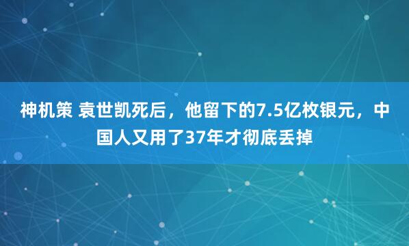 神机策 袁世凯死后，他留下的7.5亿枚银元，中国人又用了37年才彻底丢掉