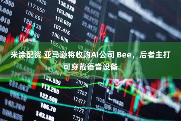米涂配资 亚马逊将收购AI公司 Bee，后者主打可穿戴语音设备
