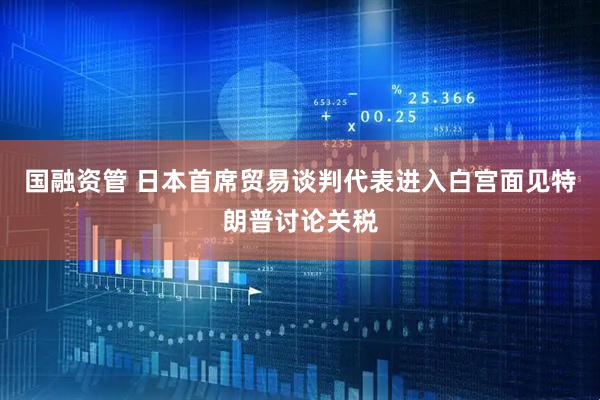 国融资管 日本首席贸易谈判代表进入白宫面见特朗普讨论关税