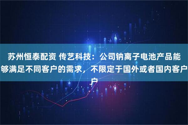 苏州恒泰配资 传艺科技：公司钠离子电池产品能够满足不同客户的需求，不限定于国外或者国内客户